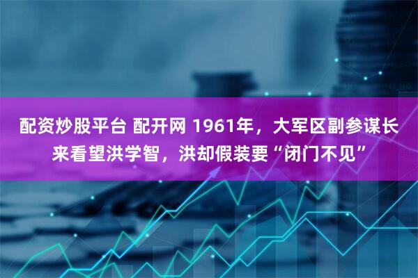 配资炒股平台 配开网 1961年，大军区副参谋长来看望洪学智，洪却假装要“闭门不见”