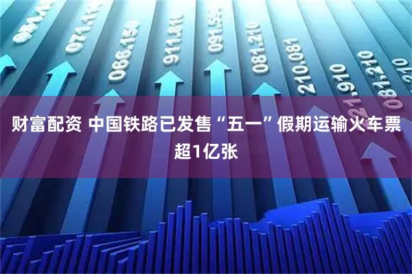 财富配资 中国铁路已发售“五一”假期运输火车票超1亿张