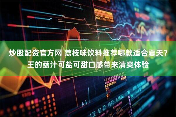 炒股配资官方网 荔枝味饮料推荐哪款适合夏天？王的荔汁可盐可甜口感带来清爽体验