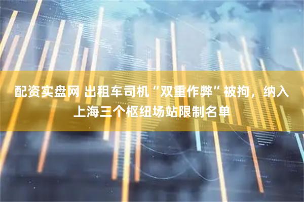 配资实盘网 出租车司机“双重作弊”被拘，纳入上海三个枢纽场站限制名单