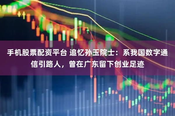手机股票配资平台 追忆孙玉院士：系我国数字通信引路人，曾在广东留下创业足迹