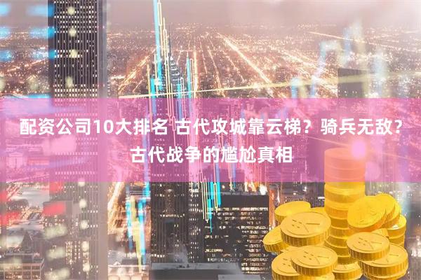 配资公司10大排名 古代攻城靠云梯？骑兵无敌？古代战争的尴尬真相
