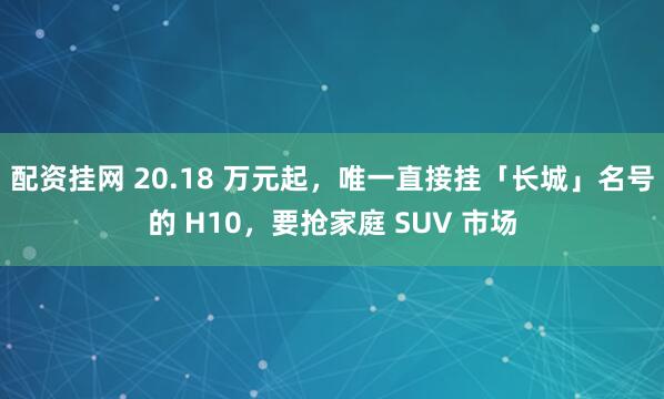 配资挂网 20.18 万元起，唯一直接挂「长城」名号的 H10，要抢家庭 SUV 市场