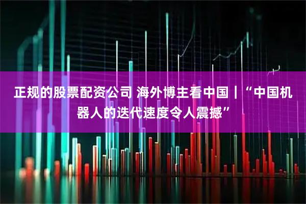 正规的股票配资公司 海外博主看中国|“中国机器人的迭代速度令人震撼”
