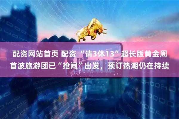 配资网站首页 配资 “请3休13”超长版黄金周首波旅游团已“抢闸”出发，预订热潮仍在持续