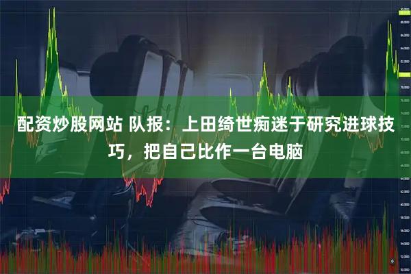 配资炒股网站 队报：上田绮世痴迷于研究进球技巧，把自己比作一台电脑
