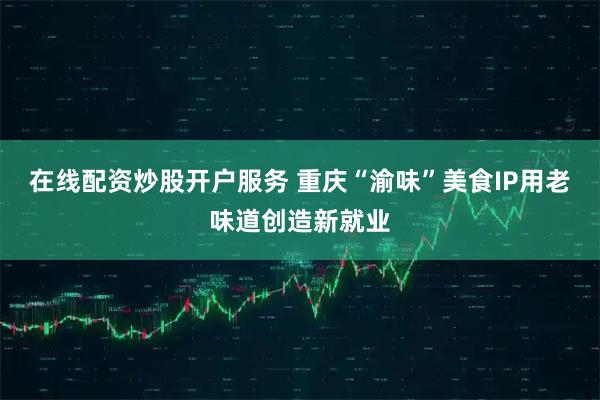 在线配资炒股开户服务 重庆“渝味”美食IP用老味道创造新就业